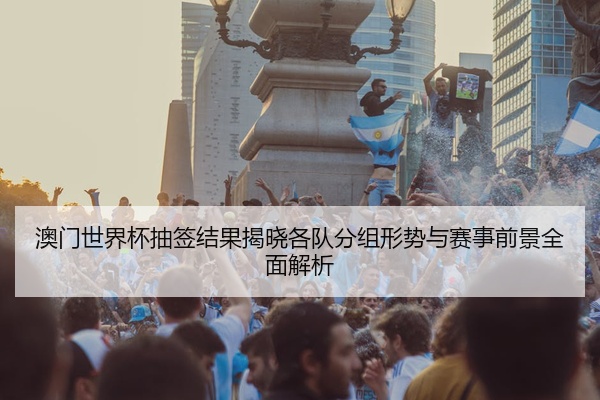 澳门世界杯抽签结果揭晓各队分组形势与赛事前景全面解析