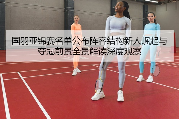 国羽亚锦赛名单公布阵容结构新人崛起与夺冠前景全景解读深度观察