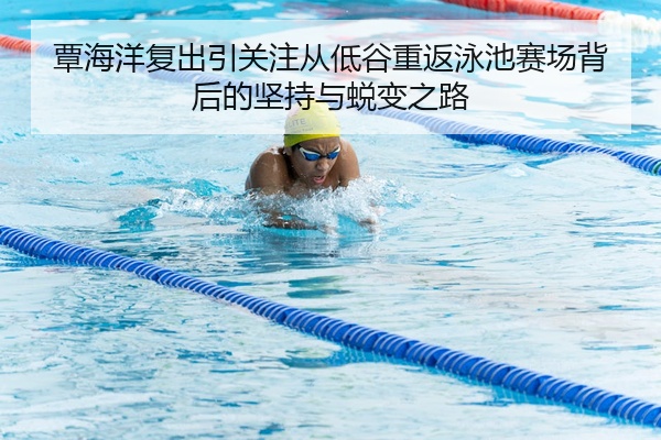 覃海洋复出引关注从低谷重返泳池赛场背后的坚持与蜕变之路