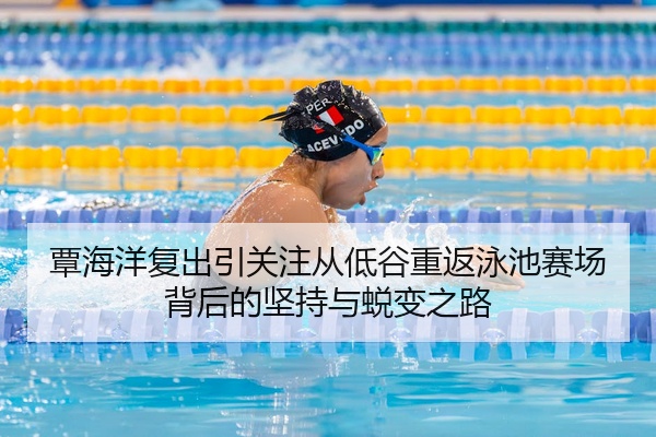覃海洋复出引关注从低谷重返泳池赛场背后的坚持与蜕变之路
