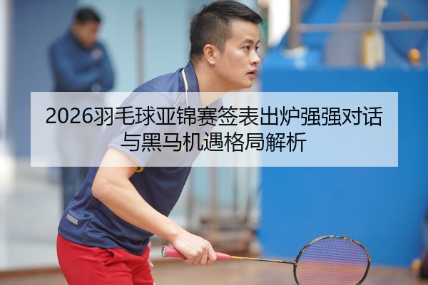 2026羽毛球亚锦赛签表出炉强强对话与黑马机遇格局解析