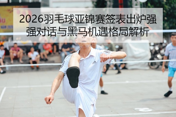 2026羽毛球亚锦赛签表出炉强强对话与黑马机遇格局解析