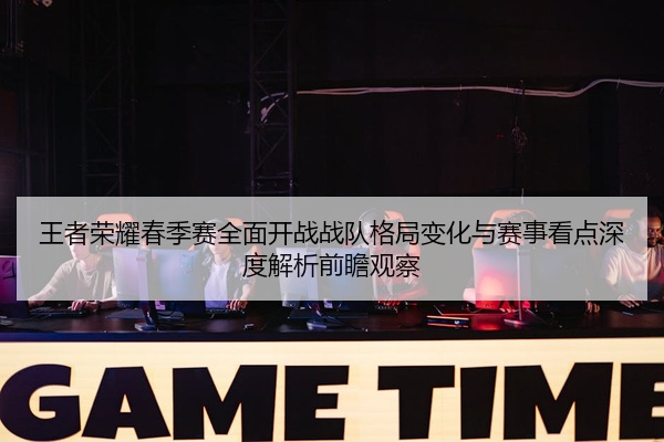 王者荣耀春季赛全面开战战队格局变化与赛事看点深度解析前瞻观察