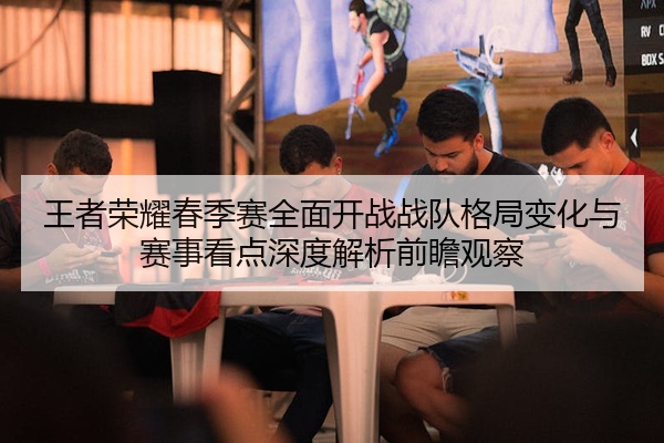 王者荣耀春季赛全面开战战队格局变化与赛事看点深度解析前瞻观察