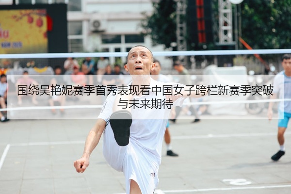 围绕吴艳妮赛季首秀表现看中国女子跨栏新赛季突破与未来期待