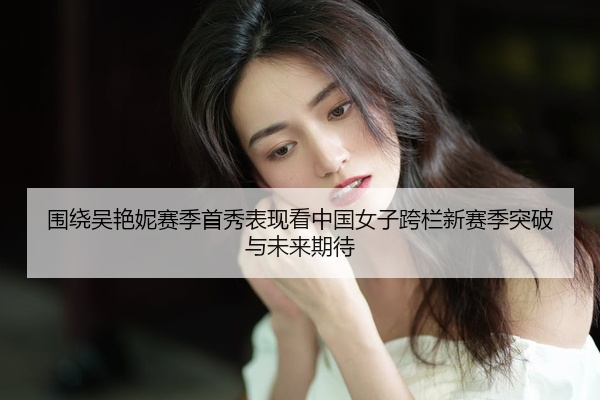 围绕吴艳妮赛季首秀表现看中国女子跨栏新赛季突破与未来期待