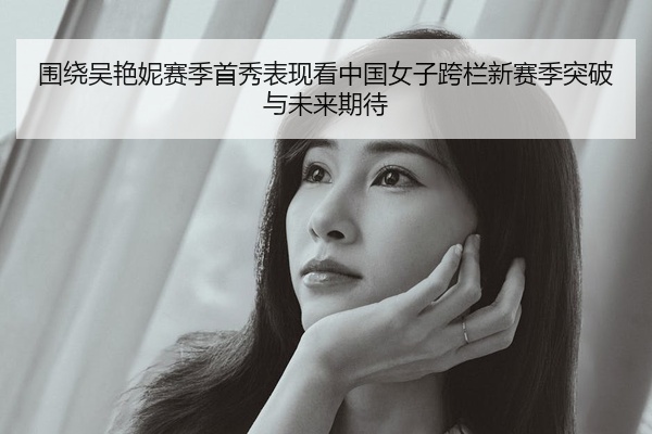 围绕吴艳妮赛季首秀表现看中国女子跨栏新赛季突破与未来期待