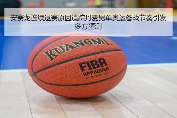 安赛龙连续退赛原因追踪丹麦男单奥运备战节奏引发多方猜测 - HTH