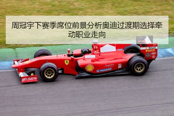 周冠宇下赛季席位前景分析奥迪过渡期选择牵动职业走向 - HTH